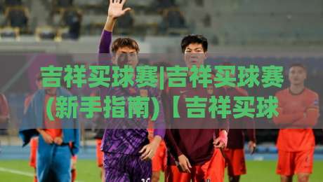 吉祥买球赛|吉祥买球赛(新手指南)【吉祥买球赛】从观赛到参与的全景拆解+2026赛季热门联赛玩法盘点-最大权威网页进球网分析走地大全早盘文字中文解说