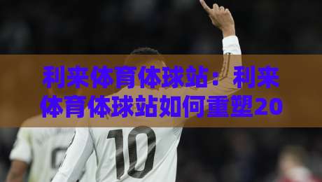 利来体育体球站：利来体育体球站如何重塑2026体育内容生态？利来体育体球站+沉浸式数据体验正在发生-最全手机信誉买球站无插件低调看冠军走盘单双盘独赢