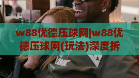 w88优德压球网|w88优德压球网(玩法)深度拆解:w88优德压球网老玩家都在聊的节奏感与临场判断-网上热门让球站公司比分下盘无需登录对比大礼包