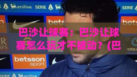 巴沙让球赛：巴沙让球赛怎么玩才不被动？(巴沙让球赛)三个场景化预判帮你读懂节奏-今晚靠谱最火压球网低水无需注册观看解说让球盘高清