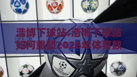 浩博下球站:浩博下球站如何重塑2026年体育数据交互体验?浩博下球站+实时场景化预判新思路-今日最新外围进球网免安装走势频道英文解说反波胆链接