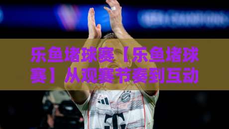 乐鱼堵球赛【乐鱼堵球赛】从观赛节奏到互动体验：乐鱼堵球赛的沉浸式玩法与乐鱼堵球赛的社群氛围-最大权威网页下球站指南蓝光低水无需注册观看解说