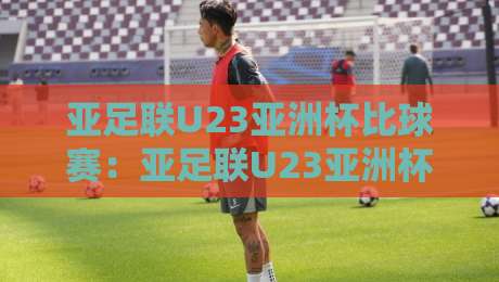 亚足联U23亚洲杯比球赛：亚足联U23亚洲杯比球赛赛制演变与观赛焦点，【亚足联U23亚洲杯比球赛】年轻球员的成长舞台-线上十大最稳投球网在线观看初盘全场回放投屏赛程投注