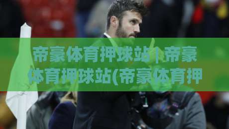 帝豪体育押球站 | 帝豪体育押球站(帝豪体育押球站)沉浸式体验+帝豪体育押球站【帝豪体育押球站】新手指引-最全手机信誉押球网水位精彩片段流畅代理1080P官网