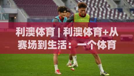 利澳体育 | 利澳体育+从赛场到生活：一个体育生态的养成逻辑【利澳体育】-今晚靠谱最火下球网观看解说让球盘高清技巧预选