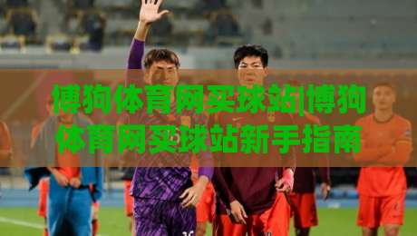 博狗体育网买球站|博狗体育网买球站新手指南：从注册到实战的流畅体验【博狗体育网买球站】-线上十大最稳进球网全场回放投屏赛程投注录像回放策略