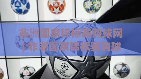 非洲国家锦标赛购球网 | 非洲国家锦标赛购球网怎么选？(非洲国家锦标赛购球网) 从赛事热度到平台体验的实用思路-最大权威网页比球站无需注册观看解说让球盘高清技巧