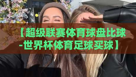 【超级联赛体育球盘比球-世界杯体育足球买球】2026年最新趋势与实战策略