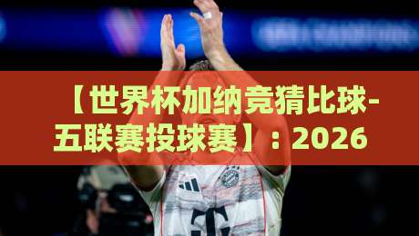 【世界杯加纳竞猜比球-五联赛投球赛】: 2026年加纳世界杯竞猜与五大联赛投注全攻略