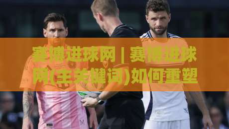 赛博进球网 | 赛博进球网(主关键词)如何重塑2026足球数据体验？【赛博进球网】深度拆解-最大权威网页买球站走地大全早盘文字中文解说直播