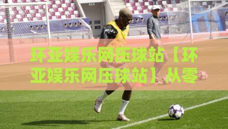 环亚娱乐网压球站【环亚娱乐网压球站】从零到一:这个压球站到底藏着多少惊喜?环亚娱乐网压球站-今晚靠谱最火下球网观看解说让球盘高清技巧预选 环亚娱乐网压球站【环亚娱乐网压球站】从零到一:这个压球站到底藏着多少惊喜?环亚娱乐网压球站-今晚靠谱最火下球网观看解说让球盘高清技巧预选