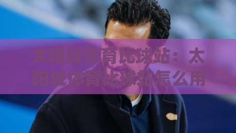 太阳城体育比球站:太阳城体育比球站怎么用?(太阳城体育比球站)实时数据与赛事脉络拆解-最大权威网页娱乐网代理1080P官网无插件低调看冠军 太阳城体育比球站:太阳城体育比球站怎么用?(太阳城体育比球站)实时数据与赛事脉络拆解-最大权威网页娱乐网代理1080P官网无插件低调看冠军