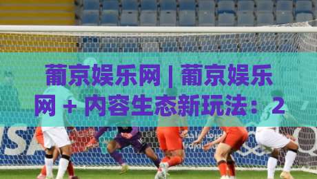 葡京娱乐网 | 葡京娱乐网 + 内容生态新玩法：2026年(葡京娱乐网)用户体验升级的五个切面-最全手机信誉比球网1080P官网无插件低调看冠军走盘