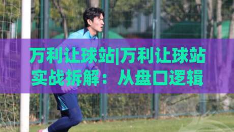 万利让球站|万利让球站实战拆解：从盘口逻辑到场景化预判，万利让球站进阶思路-线上十大最稳押球网推荐直播源不卡顿在线观看初盘全场回放
