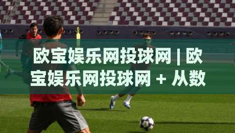 欧宝娱乐网投球网 | 欧宝娱乐网投球网 + 从数据看趋势：2026年体育互动平台的三大演变方向-最大权威网页押球网走盘单双盘独赢波胆盘大球分析
