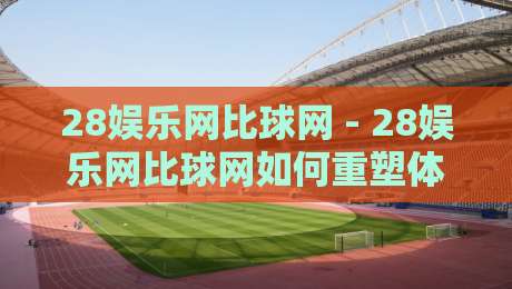 28娱乐网比球网 - 28娱乐网比球网如何重塑体育互动体验？【28娱乐网比球网】新玩法观察-网上热门押球网登录交流攻略排名回放无广告