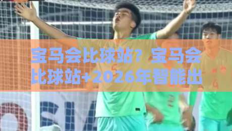 宝马会比球站？宝马会比球站+2026年智能出行新玩法【宝马会比球站】解锁人车生活新体验-网上热门比球网回放无广告全场录像公司比分下盘