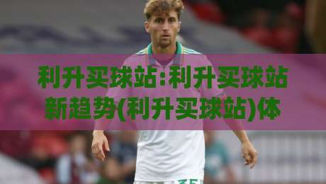 利升买球站:利升买球站新趋势(利升买球站)体验升级背后的逻辑与真实感受-今晚靠谱最火下球网观看解说让球盘高清技巧预选