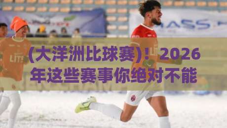 (大洋洲比球赛)!2026年这些赛事你绝对不能错过
