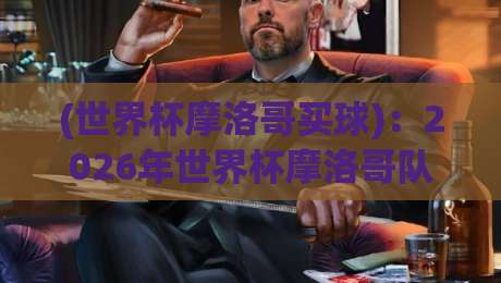 (世界杯摩洛哥买球):2026年世界杯摩洛哥队购彩策略与深度分析