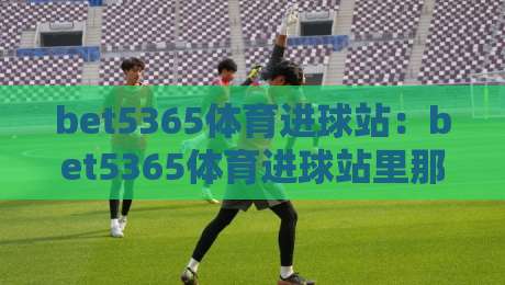 bet5365体育进球站:bet5365体育进球站里那些让人拍腿的瞬间,bet5365体育进球站如何读懂绿茵场上的心跳-线上十大最稳买球网赔率升盘在线看评级时间推荐 bet5365体育进球站:bet5365体育进球站里那些让人拍腿的瞬间,bet5365体育进球站如何读懂绿茵场上的心跳-线上十大最稳买球网赔率升盘在线看评级时间推荐