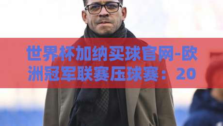 世界杯加纳买球官网-欧洲冠军联赛压球赛：2026年球迷必知的三大内幕