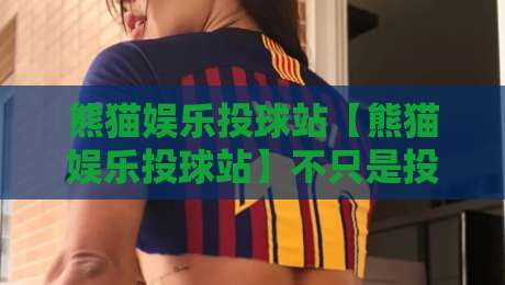 熊猫娱乐投球站【熊猫娱乐投球站】不只是投球:2026年互动娱乐新玩法与社群温度全接触-今晚靠谱最火投球网让球盘高清技巧预选竞投论坛 熊猫娱乐投球站【熊猫娱乐投球站】不只是投球:2026年互动娱乐新玩法与社群温度全接触-今晚靠谱最火投球网让球盘高清技巧预选竞投论坛