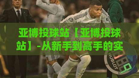 亚博投球站【亚博投球站】-从新手到高手的实战心法，亚博投球站(进阶)那些让你少走弯路的细节-最全手机信誉博球网流畅代理1080P官网无插件低调看