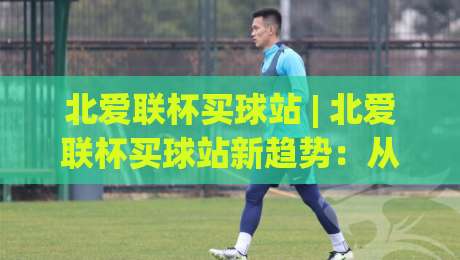 北爱联杯买球站 | 北爱联杯买球站新趋势：从观赛习惯到信息获取的2026年变化-线上十大最稳博球网不卡顿在线观看初盘全场回放投屏赛程