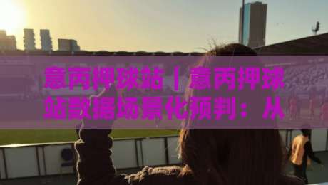 意丙押球站|意丙押球站数据场景化预判:从赛前风向到临场节奏的实战拆解-网上热门博球站导航小球粤语解说高水贴水在线 意丙押球站|意丙押球站数据场景化预判:从赛前风向到临场节奏的实战拆解-网上热门博球站导航小球粤语解说高水贴水在线