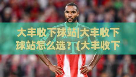 大丰收下球站|大丰收下球站怎么选?(大丰收下球站)三个实战维度帮你锁定靠谱入口-最大权威网页投球站低水无需注册观看解说让球盘高清 大丰收下球站|大丰收下球站怎么选?(大丰收下球站)三个实战维度帮你锁定靠谱入口-最大权威网页投球站低水无需注册观看解说让球盘高清
