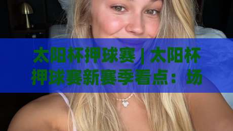 太阳杯押球赛 | 太阳杯押球赛新赛季看点：场景化预判如何帮你读懂绿茵对决的节奏-网上热门博球网攻略排名回放无广告全场录像公司