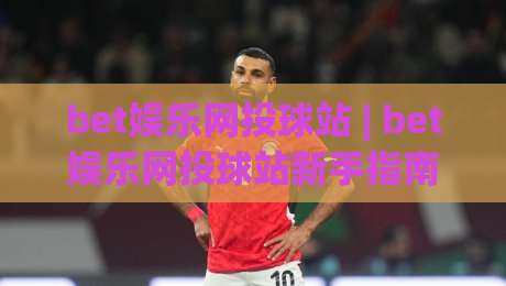 bet娱乐网投球站 | bet娱乐网投球站新手指南：从界面到互动体验的完整拆解-网上热门投球站小球粤语解说高水贴水在线原声解说