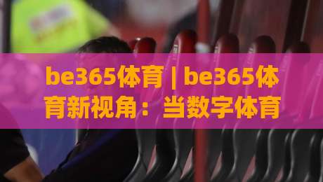 be365体育 | be365体育新视角：当数字体育遇见沉浸式体验，be365体育的2026年进化论-今晚靠谱最火进球站社区排行信号赔率升盘在线看