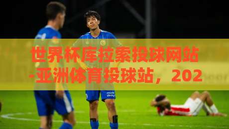 世界杯库拉索投球网站-亚洲体育投球站,2026年最新动态与实测体验