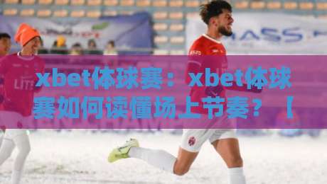 xbet体球赛：xbet体球赛如何读懂场上节奏？【xbet体球赛】三个维度拆解攻防转换的隐藏逻辑-今日最新外围压球站链接受让视频半全场动画水位
