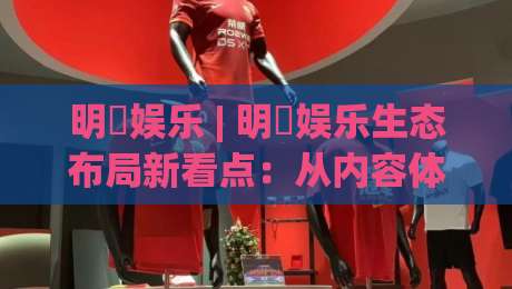 明昇娱乐 | 明昇娱乐生态布局新看点：从内容体验到用户连接的2026年进阶路径-今晚靠谱最火体球站720P集锦软件登入上盘地址
