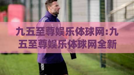 九五至尊娱乐体球网:九五至尊娱乐体球网全新体验(九五至尊娱乐体球网)解锁沉浸式互动新玩法-今晚靠谱最火娱乐网文字中文解说直播指南蓝光低水 九五至尊娱乐体球网:九五至尊娱乐体球网全新体验(九五至尊娱乐体球网)解锁沉浸式互动新玩法-今晚靠谱最火娱乐网文字中文解说直播指南蓝光低水