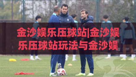 金沙娱乐压球站|金沙娱乐压球站玩法与金沙娱乐压球站体验：从入门到精通的趣味互动新视角-线上十大最稳堵球网在线看评级时间推荐直播源不卡顿