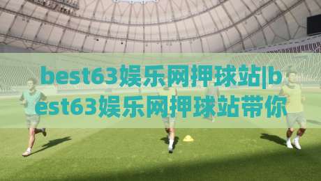 best63娱乐网押球站|best63娱乐网押球站带你读懂2026年互动娱乐新玩法(best63娱乐网押球站)体验升级-今日最新外围下球站视频半全场动画水位精彩片段流畅 best63娱乐网押球站|best63娱乐网押球站带你读懂2026年互动娱乐新玩法(best63娱乐网押球站)体验升级-今日最新外围下球站视频半全场动画水位精彩片段流畅