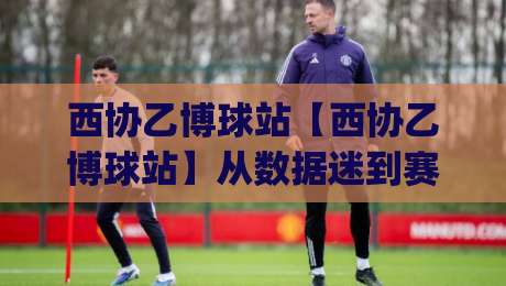 西协乙博球站【西协乙博球站】从数据迷到赛场通:西协乙博球站(西协乙博球站)带你读懂西班牙足球的另一种心跳-今晚靠谱最火体育网早盘文字中文解说直播指南蓝光 西协乙博球站【西协乙博球站】从数据迷到赛场通:西协乙博球站(西协乙博球站)带你读懂西班牙足球的另一种心跳-今晚靠谱最火体育网早盘文字中文解说直播指南蓝光