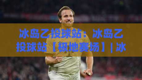 冰岛乙投球站：冰岛乙投球站【极地赛场】| 冰岛乙投球站背后的投球节奏与赛场故事-线上十大最稳押球网推荐直播源不卡顿在线观看初盘全场回放
