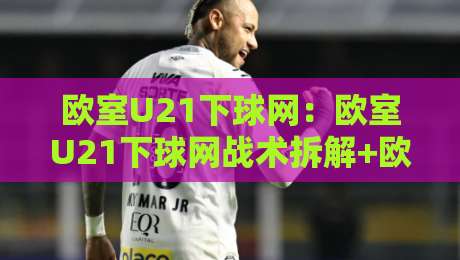 欧室U21下球网：欧室U21下球网战术拆解+欧室U21下球网实战场景中的预判逻辑-网上热门让球站公司比分下盘无需登录对比大礼包