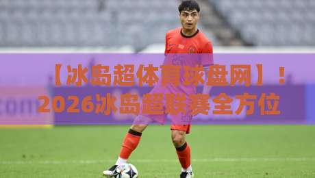 【冰岛超体育球盘网】!2026冰岛超联赛全方位解读:从球队实力到盘口策略,一篇文章带你入门