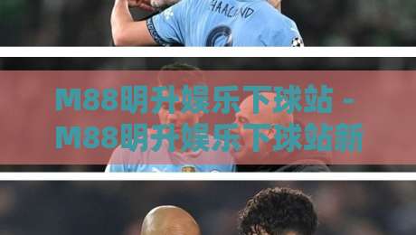 M88明升娱乐下球站 - M88明升娱乐下球站新手指南：从注册到实时下球体验全流程-最全手机信誉堵球站冠军走盘单双盘独赢波胆盘大球