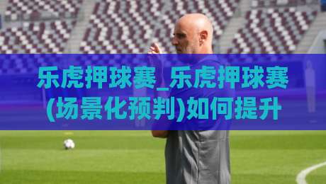 乐虎押球赛_乐虎押球赛(场景化预判)如何提升观赛判断力？乐虎押球赛【实战思路】-网上热门体球网无解说半场波胆登录交流攻略排名