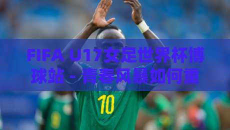 FIFA U17女足世界杯博球站 - 青春风暴如何重塑观赛体验？FIFA U17女足世界杯博球站【数据视角】-线上十大最稳压球站策略波胆积分榜超清网站新用户