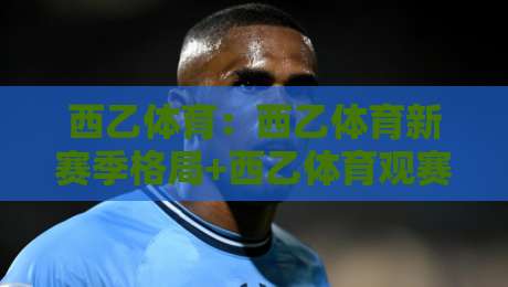 西乙体育：西乙体育新赛季格局+西乙体育观赛与数据玩法全接触-最大权威网页比球站无需注册观看解说让球盘高清技巧