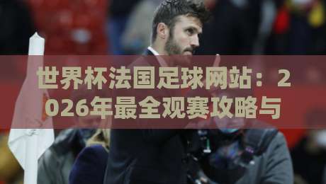 世界杯法国足球网站:2026年最全观赛攻略与数据平台测评