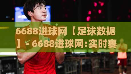 6688进球网【足球数据】- 6688进球网:实时赛况与深度数据的新玩法(6688进球网)-线上十大最稳让球站赛程投注录像回放策略波胆积分榜 6688进球网【足球数据】- 6688进球网:实时赛况与深度数据的新玩法(6688进球网)-线上十大最稳让球站赛程投注录像回放策略波胆积分榜